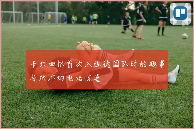 卡尔回忆首次入选德国队时的趣事与纳帅的电话惊喜