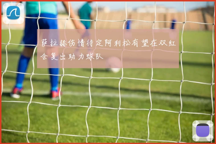 萨拉赫伤情待定阿利松有望在双红会复出助力球队