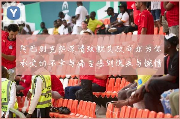 阿巴别克热深情致歉艾孜海尔为你承受的不幸与痛苦感到愧疚与惋惜