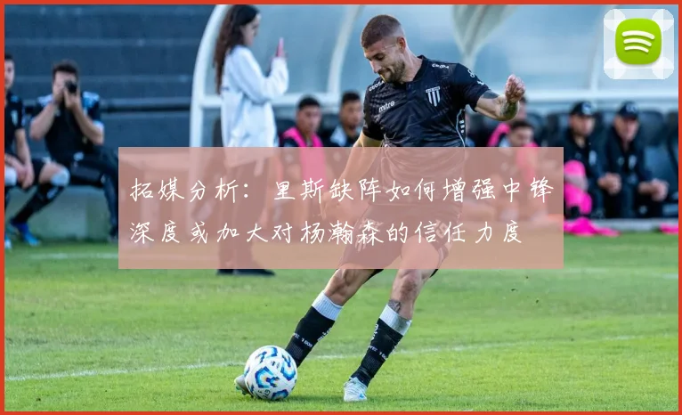 拓媒分析：里斯缺阵如何增强中锋深度或加大对杨瀚森的信任力度