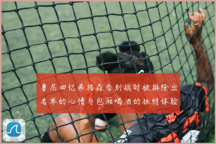 鲁尼回忆弗格森告别战时被排除出名单的心情与包厢喝酒的独特体验