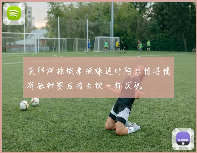 莫耶斯称埃弗顿球迷对阿尔特塔情有独钟赛后将共饮一杯庆祝