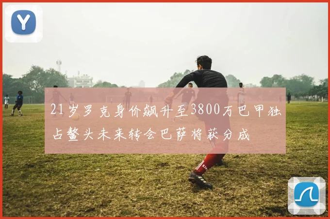 21岁罗克身价飙升至3800万巴甲独占鳌头未来转会巴萨将获分成