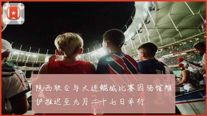 陕西联合与大连鲲城比赛因场馆维护推迟至九月二十七日举行