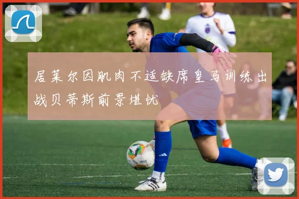 居莱尔因肌肉不适缺席皇马训练出战贝蒂斯前景堪忧