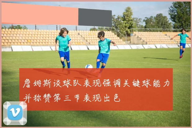 詹姆斯谈球队表现强调关键球能力并称赞第三节表现出色
