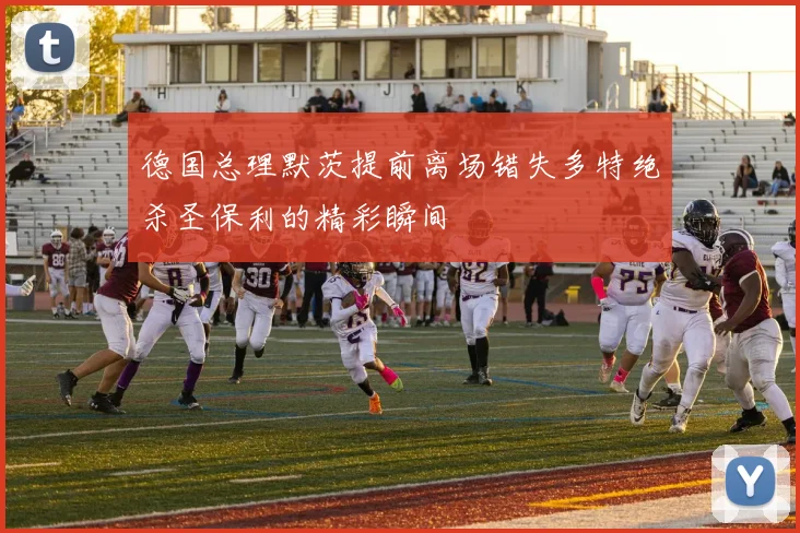 德国总理默茨提前离场错失多特绝杀圣保利的精彩瞬间
