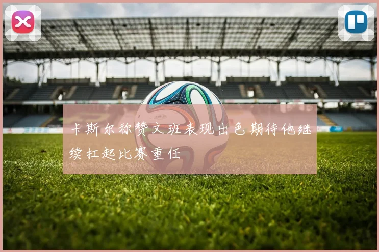 卡斯尔称赞文班表现出色期待他继续扛起比赛重任