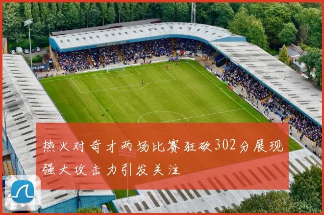 热火对奇才两场比赛狂砍302分展现强大攻击力引发关注