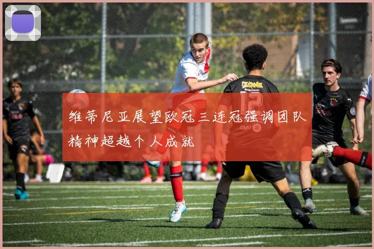 维蒂尼亚展望欧冠三连冠强调团队精神超越个人成就