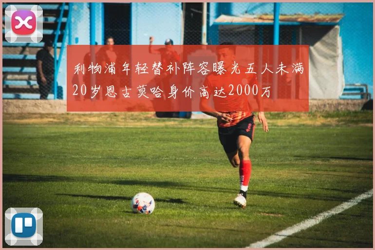 利物浦年轻替补阵容曝光五人未满20岁恩古莫哈身价高达2000万