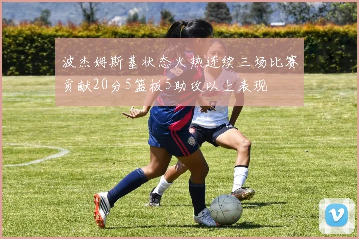 波杰姆斯基状态火热连续三场比赛贡献20分5篮板5助攻以上表现