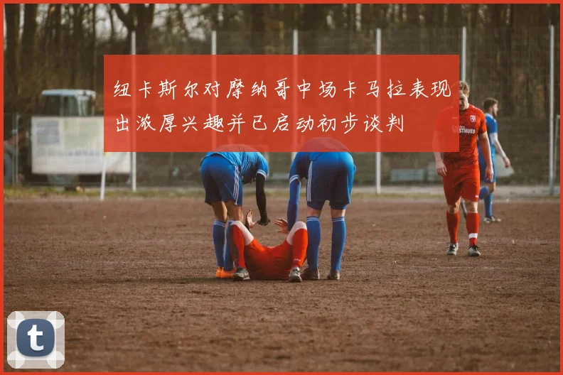 纽卡斯尔对摩纳哥中场卡马拉表现出浓厚兴趣并已启动初步谈判