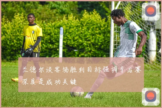 兰德尔谈客场胜利目标强调季后赛深度是成功关键