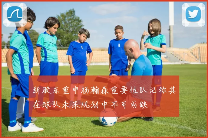 新股东重申杨瀚森重要性队记称其在球队未来规划中不可或缺