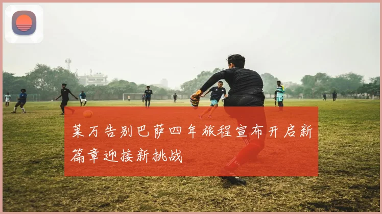 莱万告别巴萨四年旅程宣布开启新篇章迎接新挑战