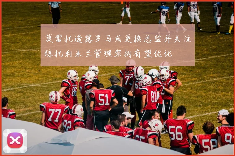 莫雷托透露罗马或更换总监并关注琼托利米兰管理架构有望优化