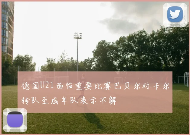 德国U21面临重要比赛巴贝尔对卡尔转队至成年队表示不解