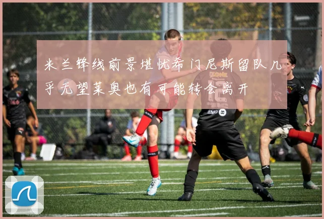 米兰锋线前景堪忧希门尼斯留队几乎无望莱奥也有可能转会离开