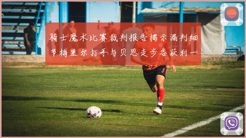 骑士魔术比赛裁判报告揭示漏判细节梅里尔打手与贝恩走步各获利一次