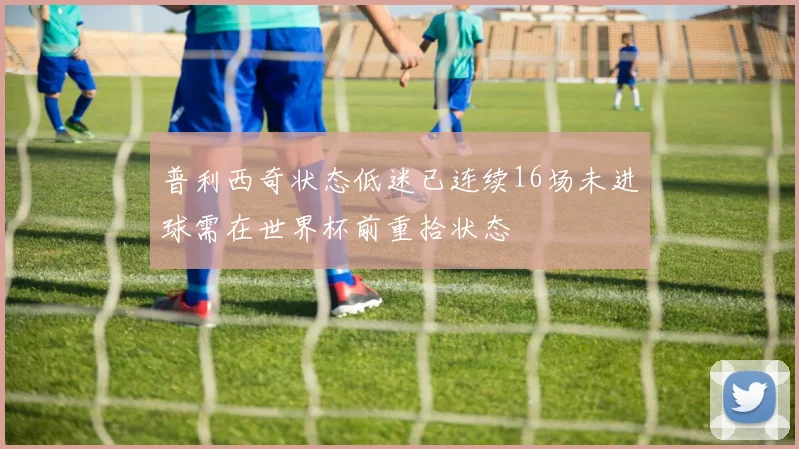 普利西奇状态低迷已连续16场未进球需在世界杯前重拾状态