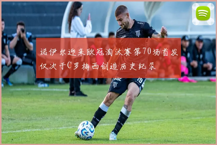 诺伊尔迎来欧冠淘汰赛第70场首发仅次于C罗梅西创造历史纪录