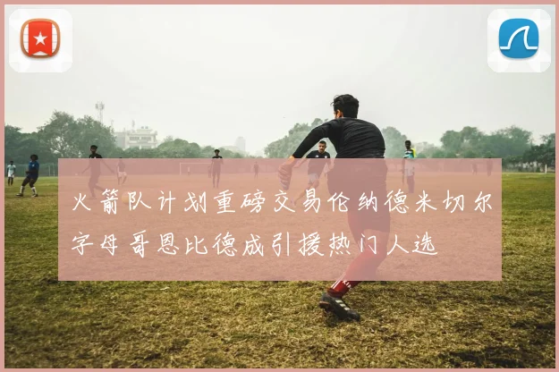 火箭队计划重磅交易伦纳德米切尔字母哥恩比德成引援热门人选