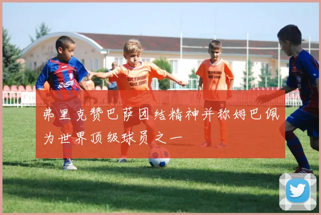 弗里克赞巴萨团结精神并称姆巴佩为世界顶级球员之一