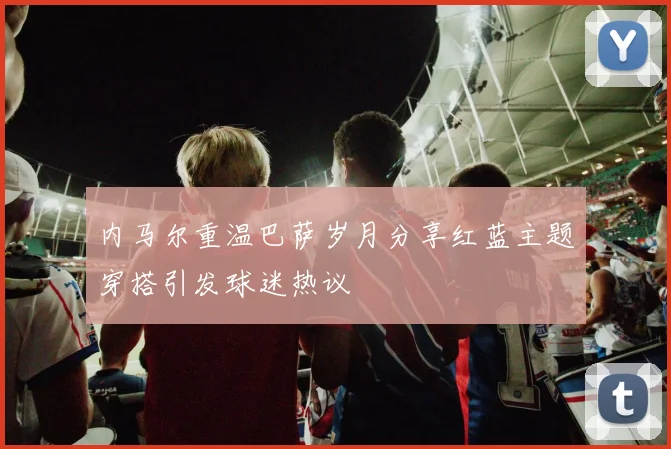 内马尔重温巴萨岁月分享红蓝主题穿搭引发球迷热议