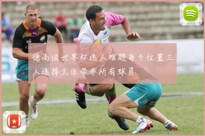 德尚谈世界杯选人难题每个位置三人选择无法带齐所有球员